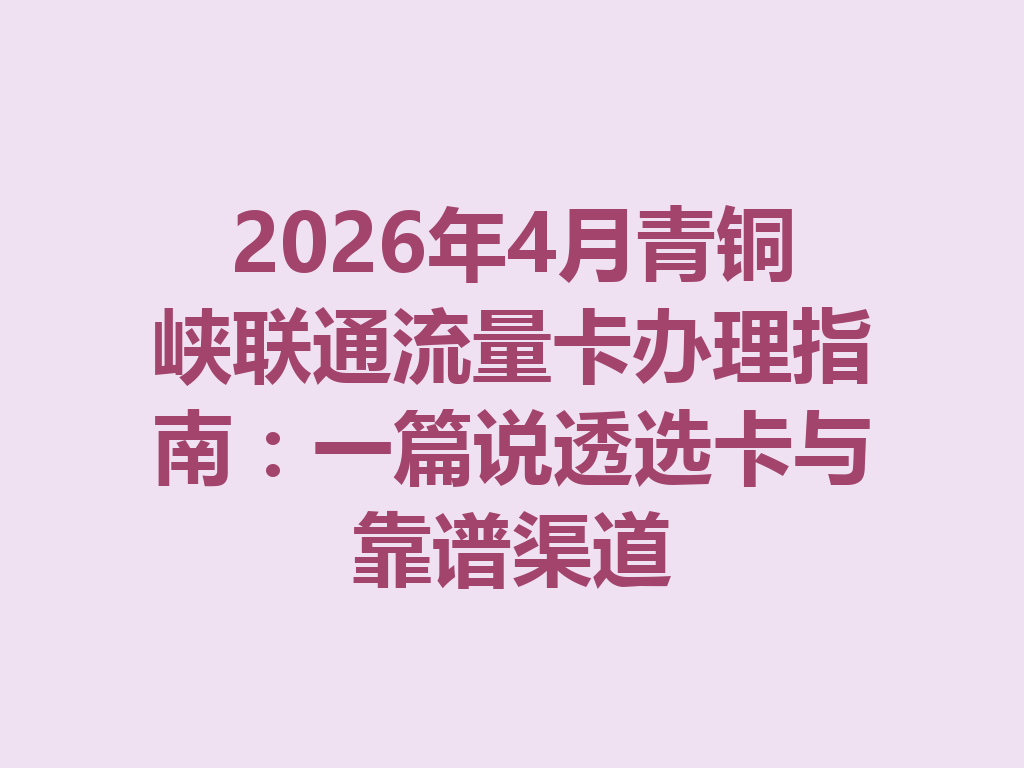 2026年4月青铜峡联通流量卡办理指南：一篇说透选卡与靠谱渠道
