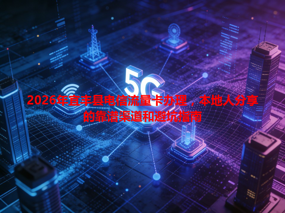 2026年宜丰县电信流量卡办理，本地人分享的靠谱渠道和避坑指南