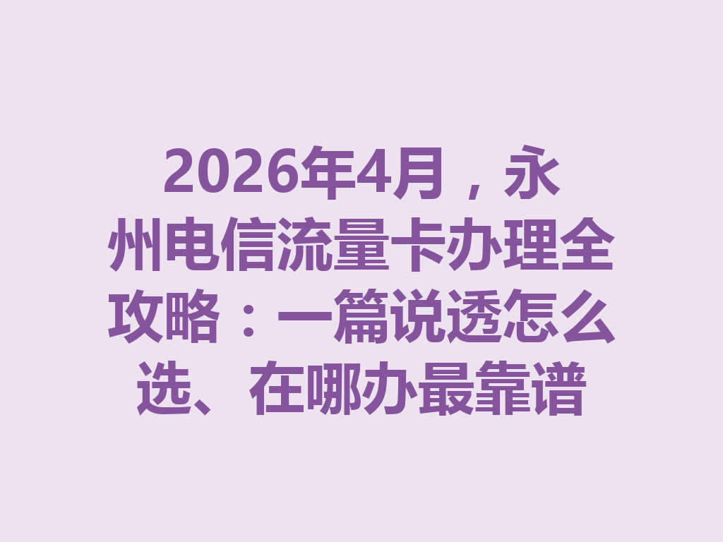 2026年4月，永州电信流量卡办理全攻略：一篇说透怎么选、在哪办最靠谱
