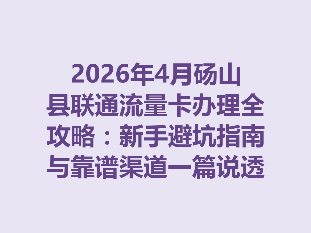 2026年4月砀山县联通流量卡办理全攻略：新手避坑指南与靠谱渠道一篇说透