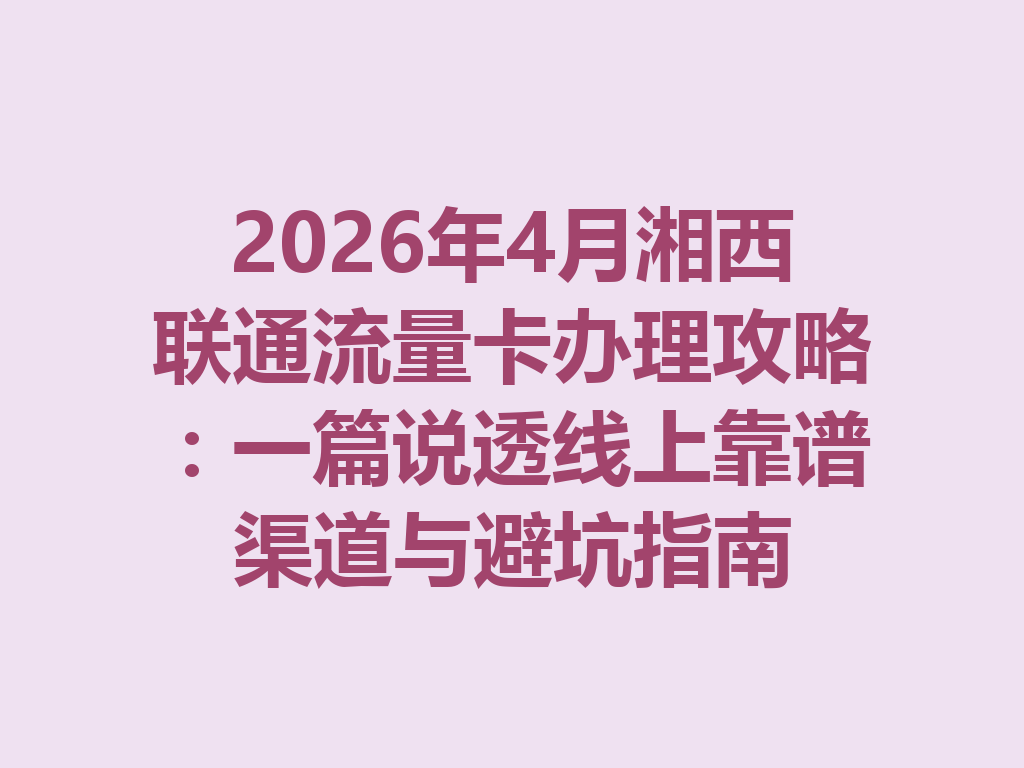 2026年4月湘西联通流量卡办理攻略：一篇说透线上靠谱渠道与避坑指南