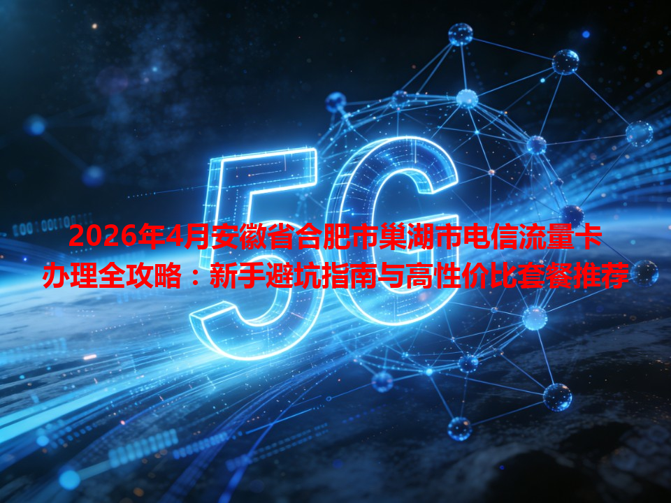 2026年4月安徽省合肥市巢湖市电信流量卡办理全攻略：新手避坑指南与高性价比套餐推荐