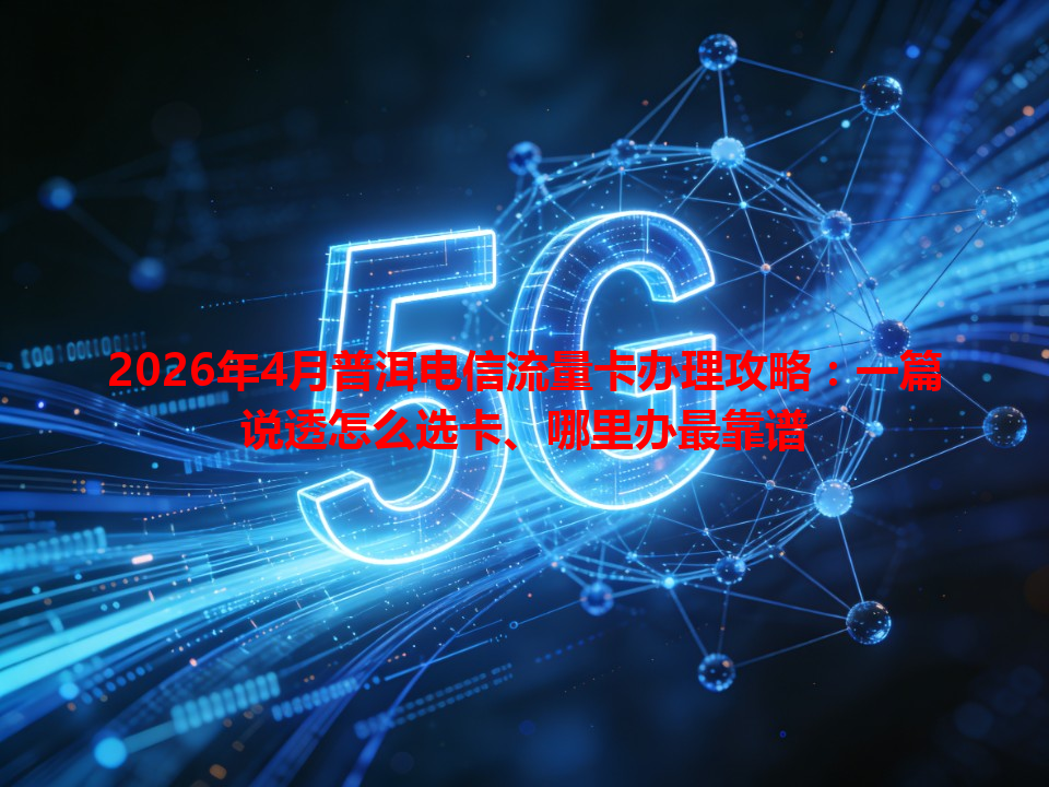 2026年4月普洱电信流量卡办理攻略：一篇说透怎么选卡、哪里办最靠谱