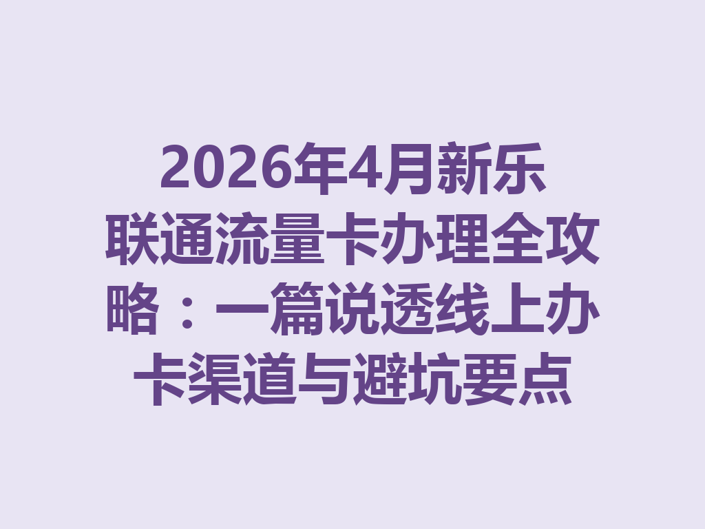 2026年4月新乐联通流量卡办理全攻略：一篇说透线上办卡渠道与避坑要点