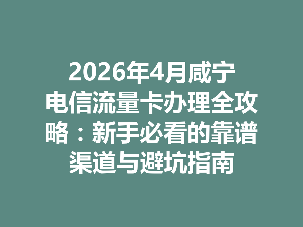 2026年4月咸宁电信流量卡办理全攻略：新手必看的靠谱渠道与避坑指南