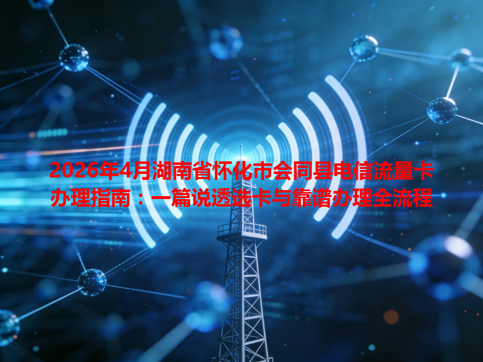 2026年4月湖南省怀化市会同县电信流量卡办理指南：一篇说透选卡与靠谱办理全流程