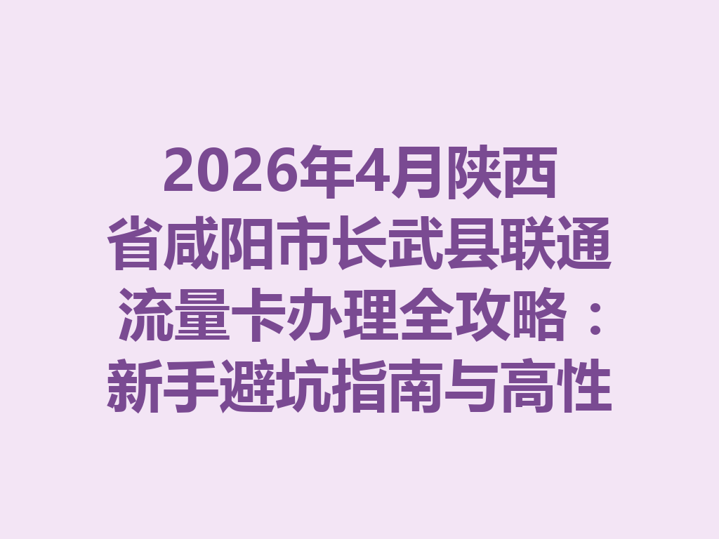 2026年4月陕西省咸阳市长武县联通流量卡办理全攻略：新手避坑指南与高性价比套餐推荐