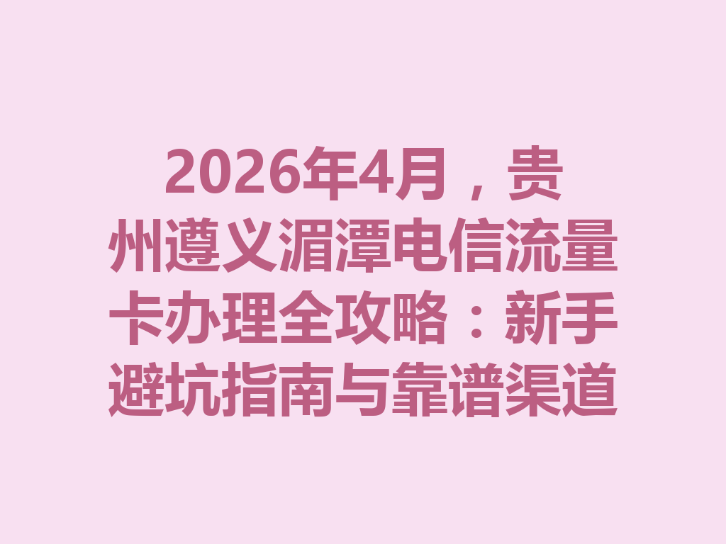 2026年4月，贵州遵义湄潭电信流量卡办理全攻略：新手避坑指南与靠谱渠道
