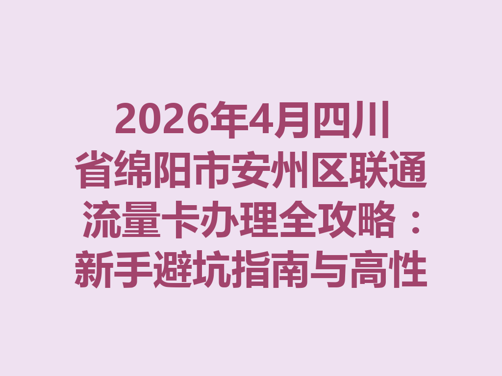 2026年4月四川省绵阳市安州区联通流量卡办理全攻略：新手避坑指南与高性价比套餐推荐