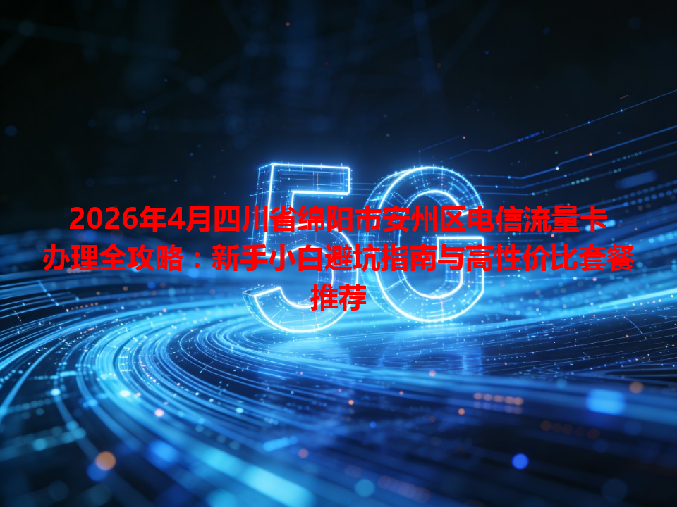 2026年4月四川省绵阳市安州区电信流量卡办理全攻略：新手小白避坑指南与高性价比套餐推荐