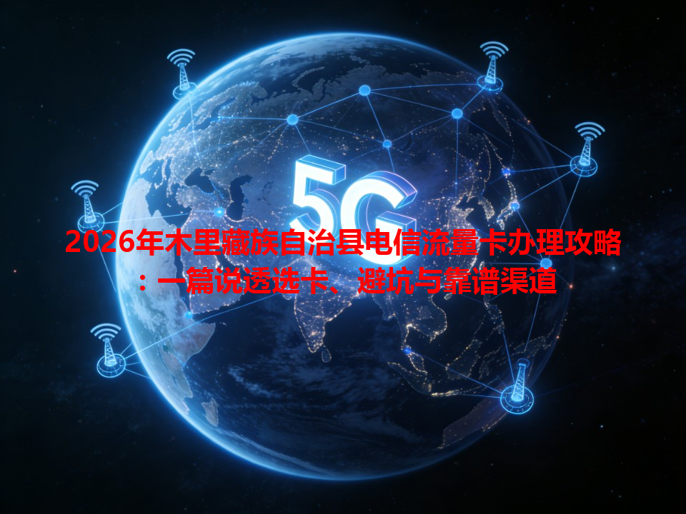 2026年木里藏族自治县电信流量卡办理攻略：一篇说透选卡、避坑与靠谱渠道