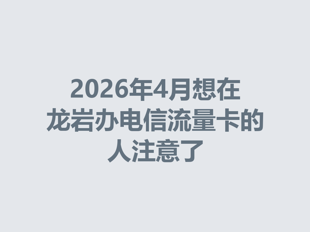 2026年4月想在龙岩办电信流量卡的人注意了