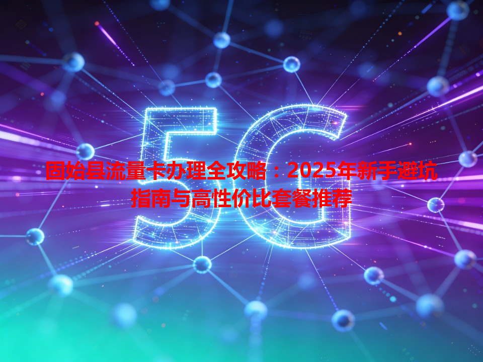 固始县流量卡办理全攻略：2025年新手避坑指南与高性价比套餐推荐