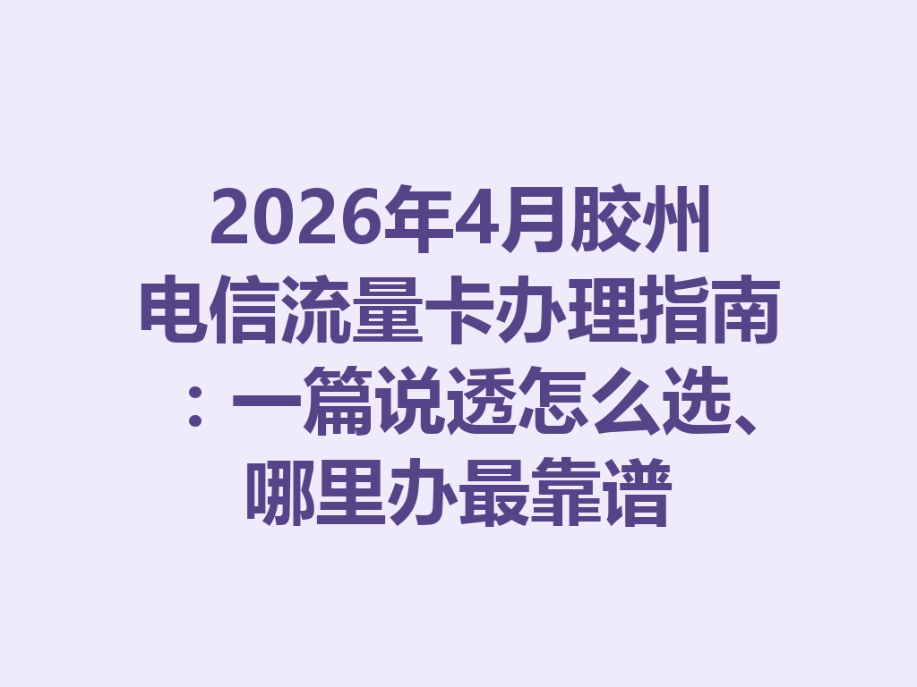 2026年4月胶州电信流量卡办理指南：一篇说透怎么选、哪里办最靠谱