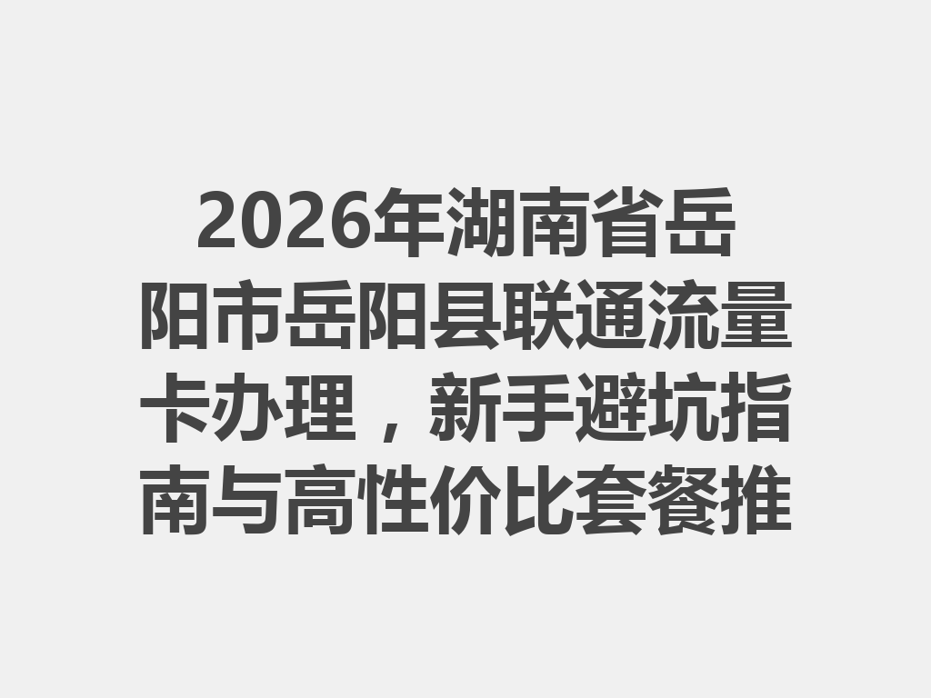 2026年湖南省岳阳市岳阳县联通流量卡办理，新手避坑指南与高性价比套餐推荐