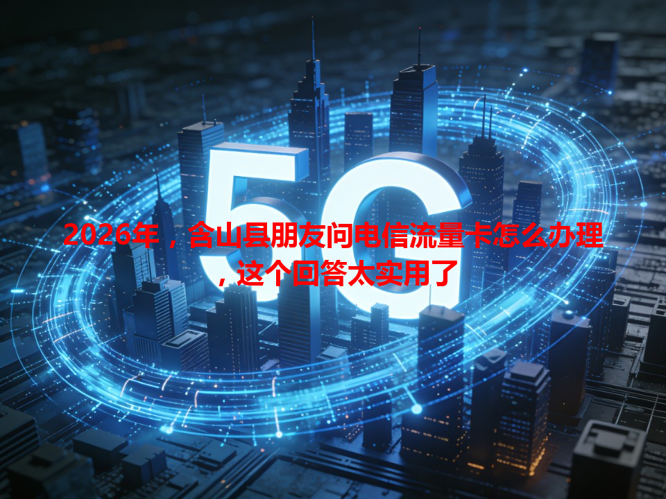 2026年，含山县朋友问电信流量卡怎么办理，这个回答太实用了