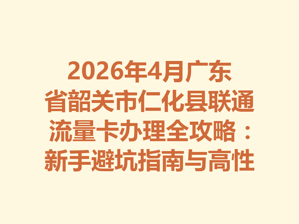 2026年4月广东省韶关市仁化县联通流量卡办理全攻略：新手避坑指南与高性价比套餐推荐