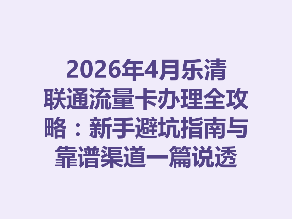 2026年4月乐清联通流量卡办理全攻略：新手避坑指南与靠谱渠道一篇说透