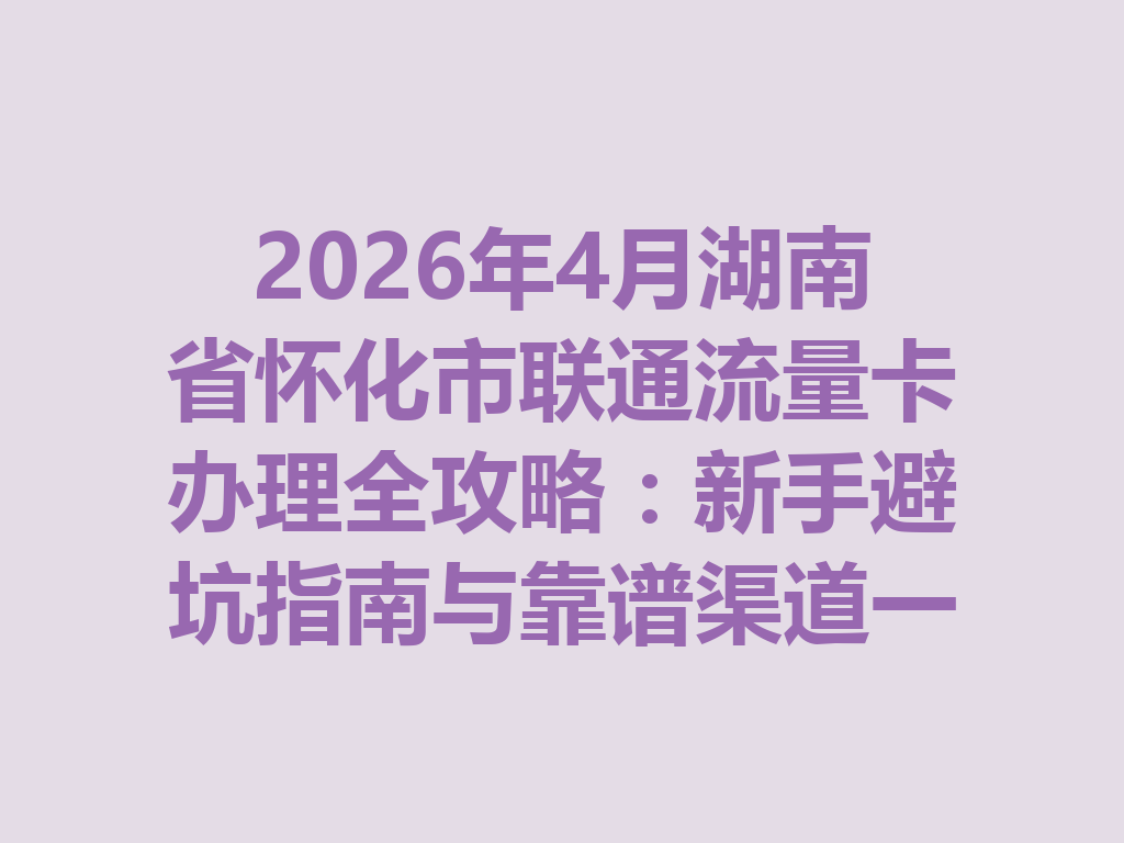 2026年4月湖南省怀化市联通流量卡办理全攻略：新手避坑指南与靠谱渠道一篇说透