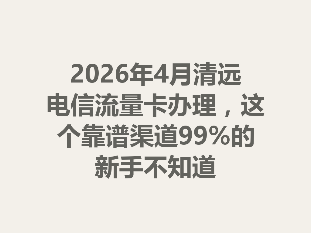 2026年4月清远电信流量卡办理，这个靠谱渠道99%的新手不知道