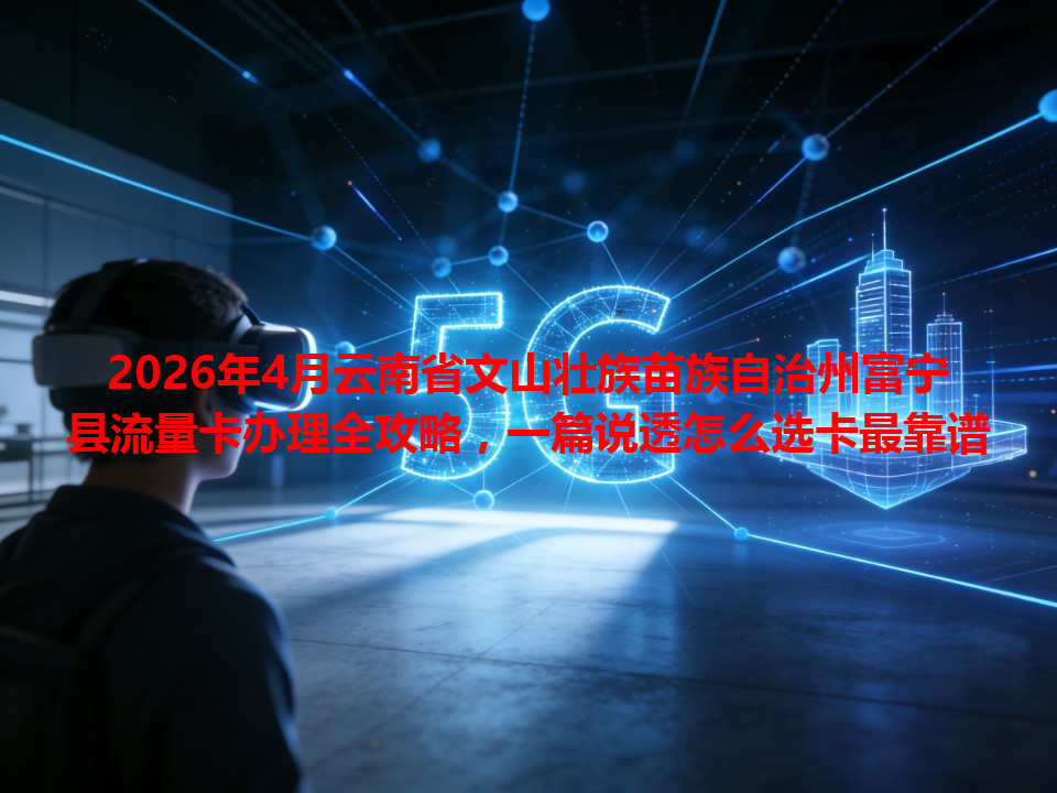 2026年4月云南省文山壮族苗族自治州富宁县流量卡办理全攻略，一篇说透怎么选卡最靠谱
