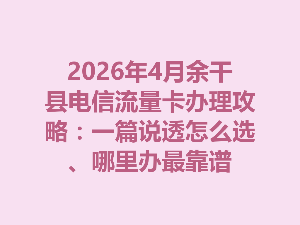 2026年4月余干县电信流量卡办理攻略：一篇说透怎么选、哪里办最靠谱