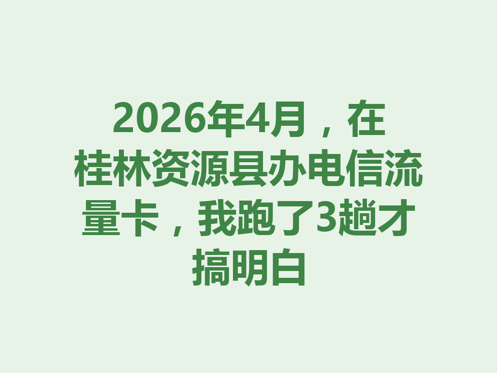 2026年4月，在桂林资源县办电信流量卡，我跑了3趟才搞明白