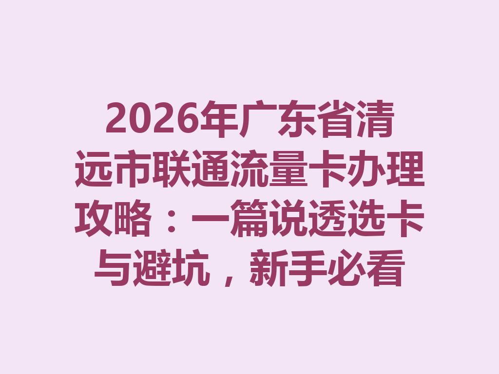 2026年广东省清远市联通流量卡办理攻略：一篇说透选卡与避坑，新手必看