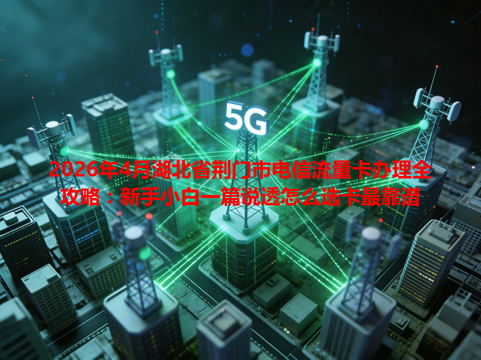 2026年4月湖北省荆门市电信流量卡办理全攻略：新手小白一篇说透怎么选卡最靠谱
