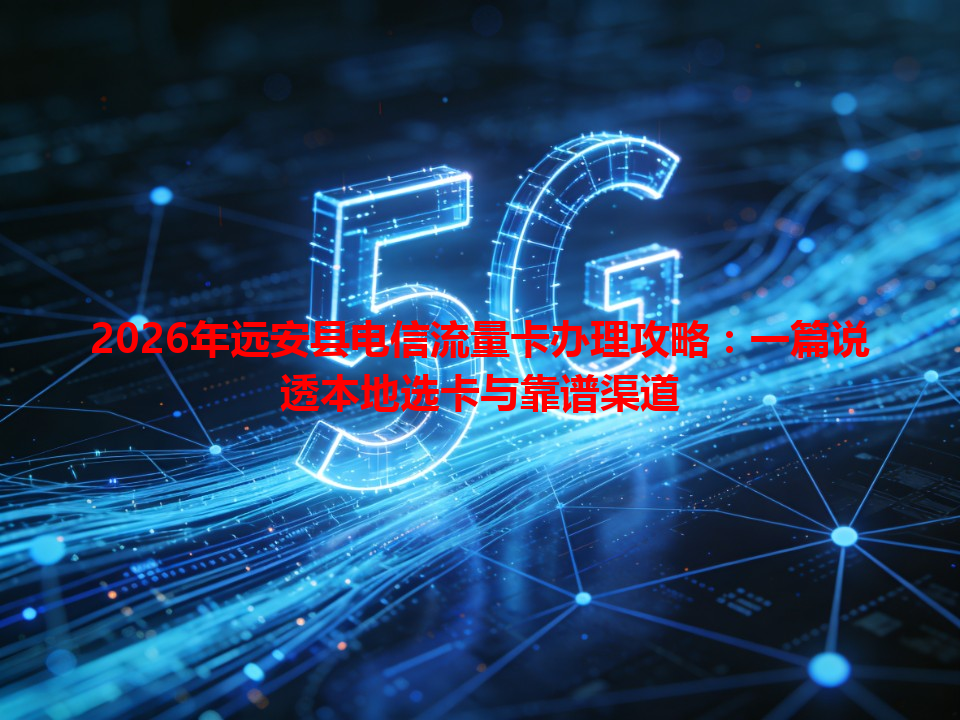 2026年远安县电信流量卡办理攻略：一篇说透本地选卡与靠谱渠道
