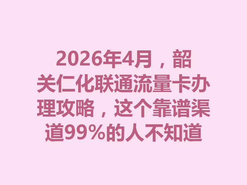 2026年4月，韶关仁化联通流量卡办理攻略，这个靠谱渠道99%的人不知道