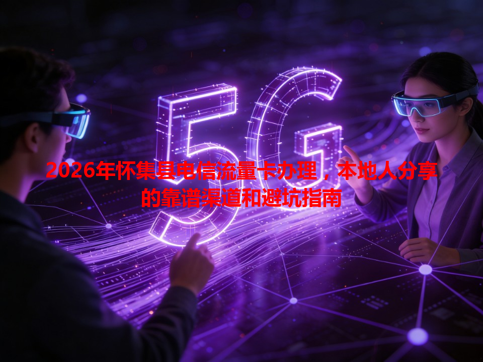 2026年怀集县电信流量卡办理，本地人分享的靠谱渠道和避坑指南