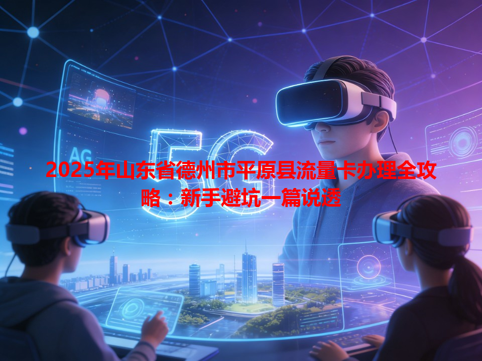 2025年山东省德州市平原县流量卡办理全攻略：新手避坑一篇说透