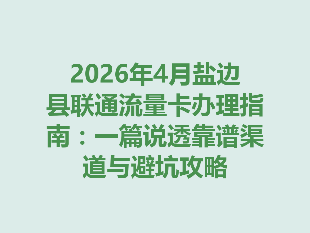 2026年4月盐边县联通流量卡办理指南：一篇说透靠谱渠道与避坑攻略