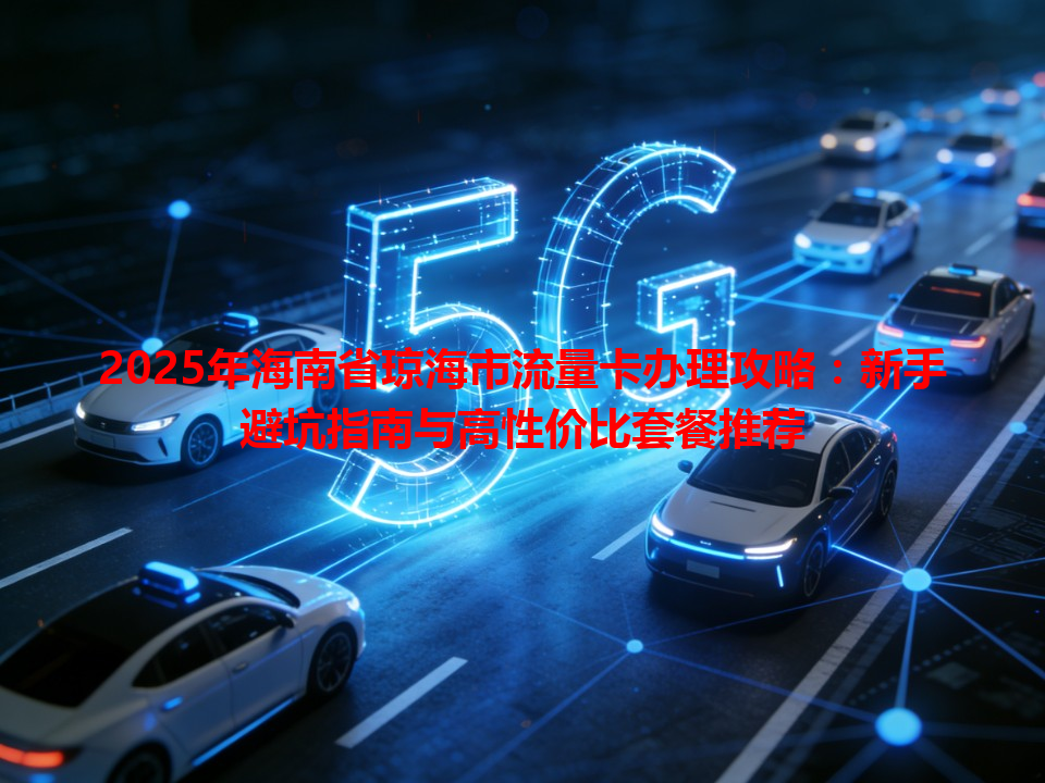 2025年海南省琼海市流量卡办理攻略：新手避坑指南与高性价比套餐推荐