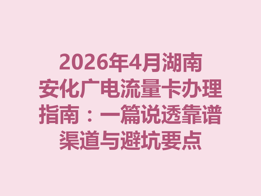 2026年4月湖南安化广电流量卡办理指南：一篇说透靠谱渠道与避坑要点