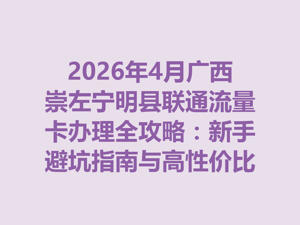 2026年4月广西崇左宁明县联通流量卡办理全攻略：新手避坑指南与高性价比套餐推荐