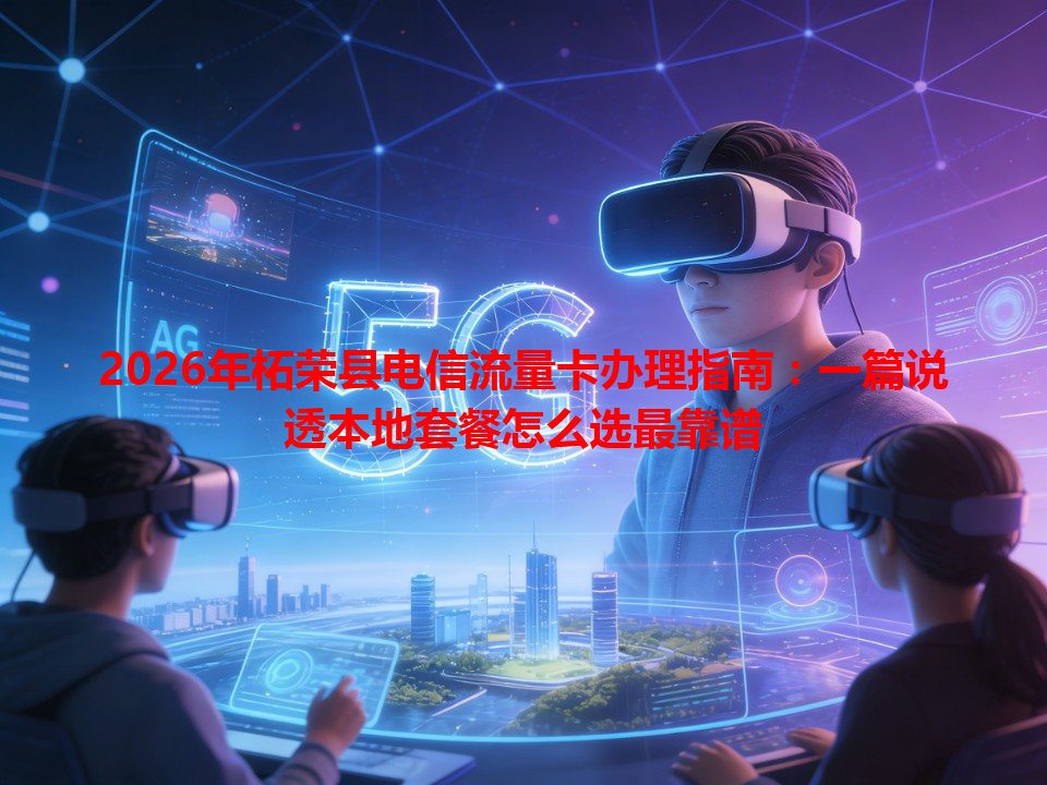 2026年柘荣县电信流量卡办理指南：一篇说透本地套餐怎么选最靠谱