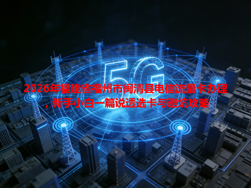 2026年福建省福州市闽清县电信流量卡办理，新手小白一篇说透选卡与避坑攻略