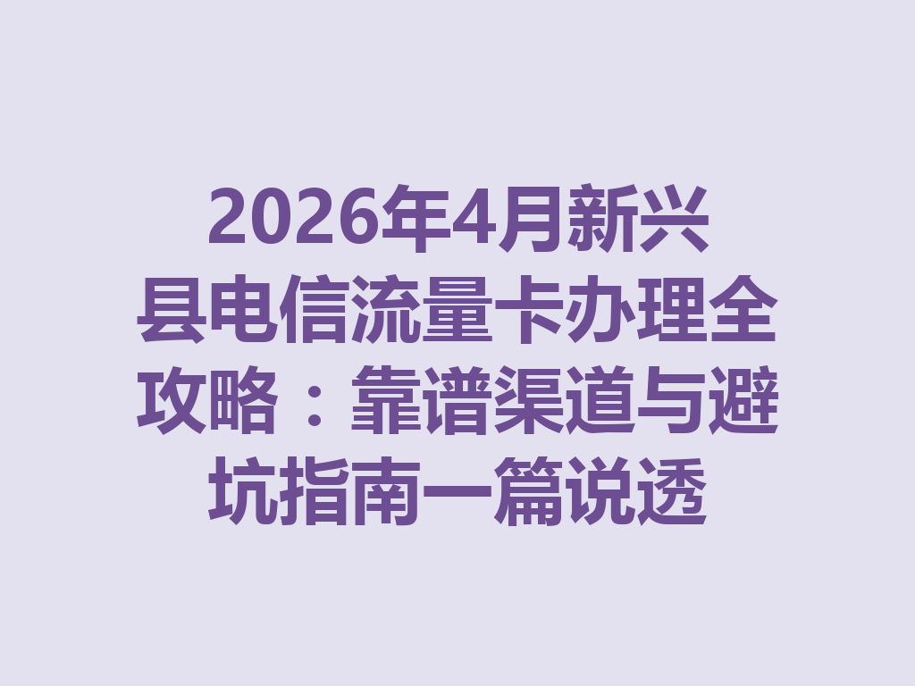2026年4月新兴县电信流量卡办理全攻略：靠谱渠道与避坑指南一篇说透