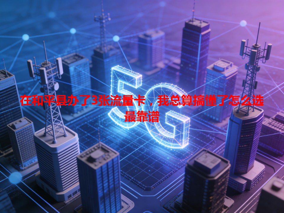 在和平县办了3张流量卡，我总算搞懂了怎么选最靠谱