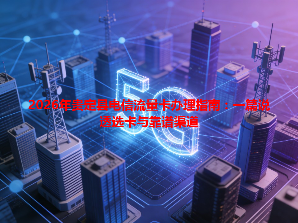 2026年贵定县电信流量卡办理指南：一篇说透选卡与靠谱渠道