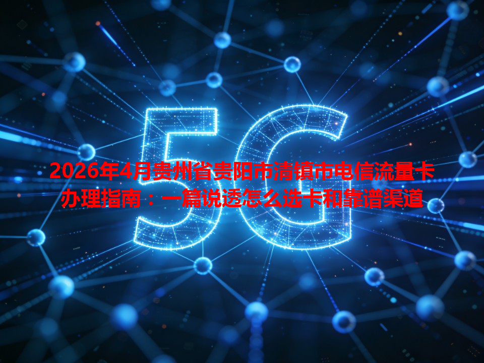 2026年4月贵州省贵阳市清镇市电信流量卡办理指南：一篇说透怎么选卡和靠谱渠道