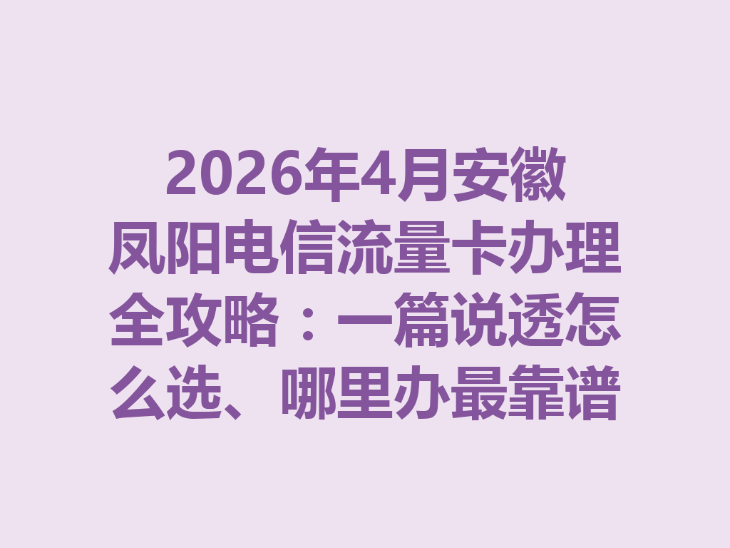 2026年4月安徽凤阳电信流量卡办理全攻略：一篇说透怎么选、哪里办最靠谱