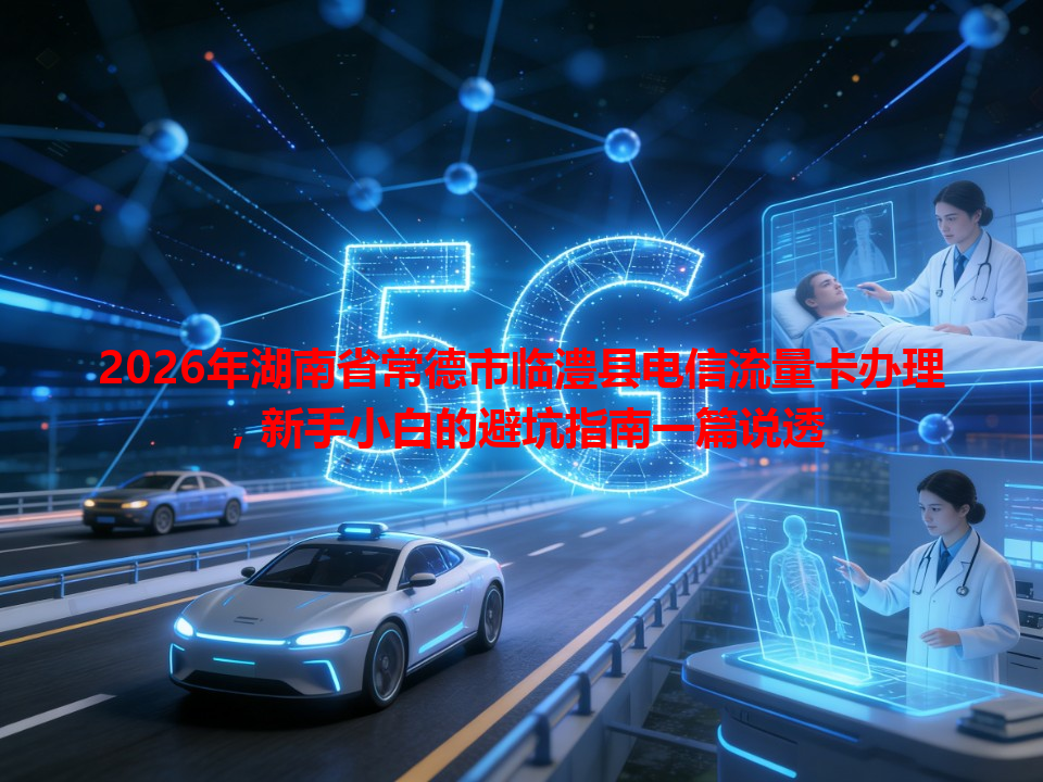 2026年湖南省常德市临澧县电信流量卡办理，新手小白的避坑指南一篇说透