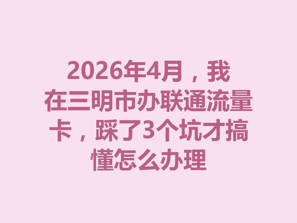 2026年4月，我在三明市办联通流量卡，踩了3个坑才搞懂怎么办理