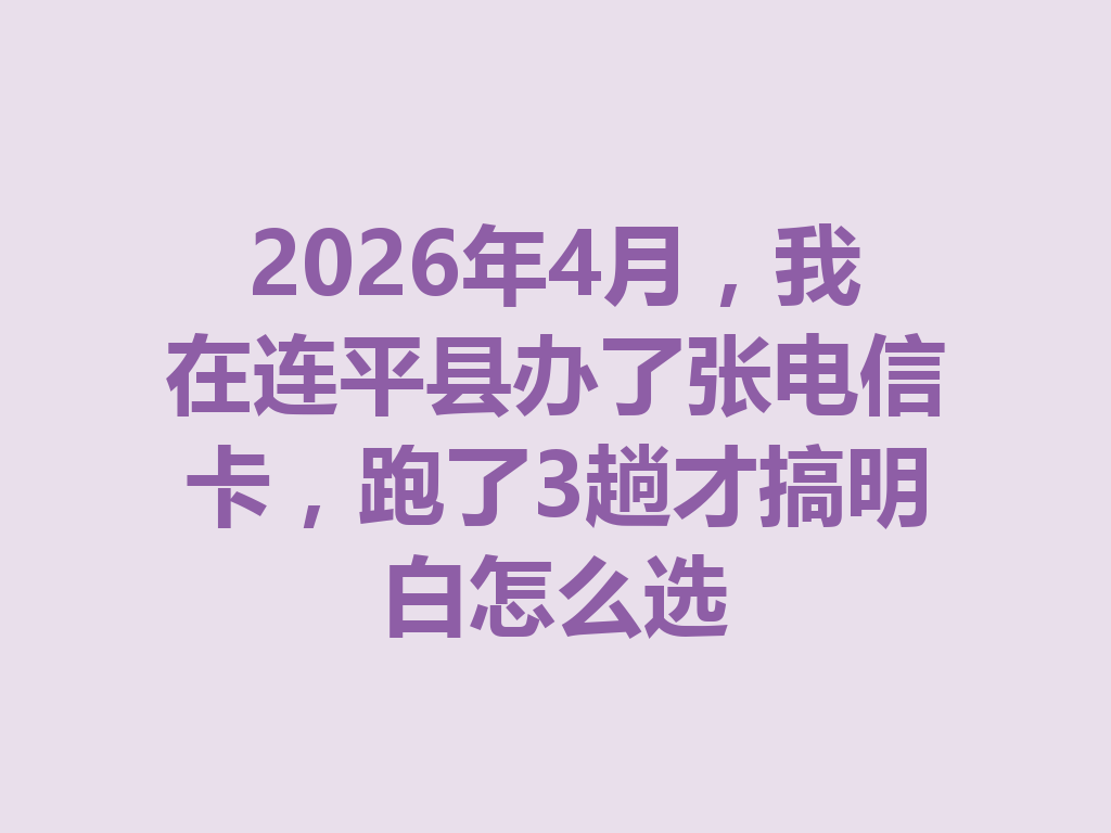 2026年4月，我在连平县办了张电信卡，跑了3趟才搞明白怎么选