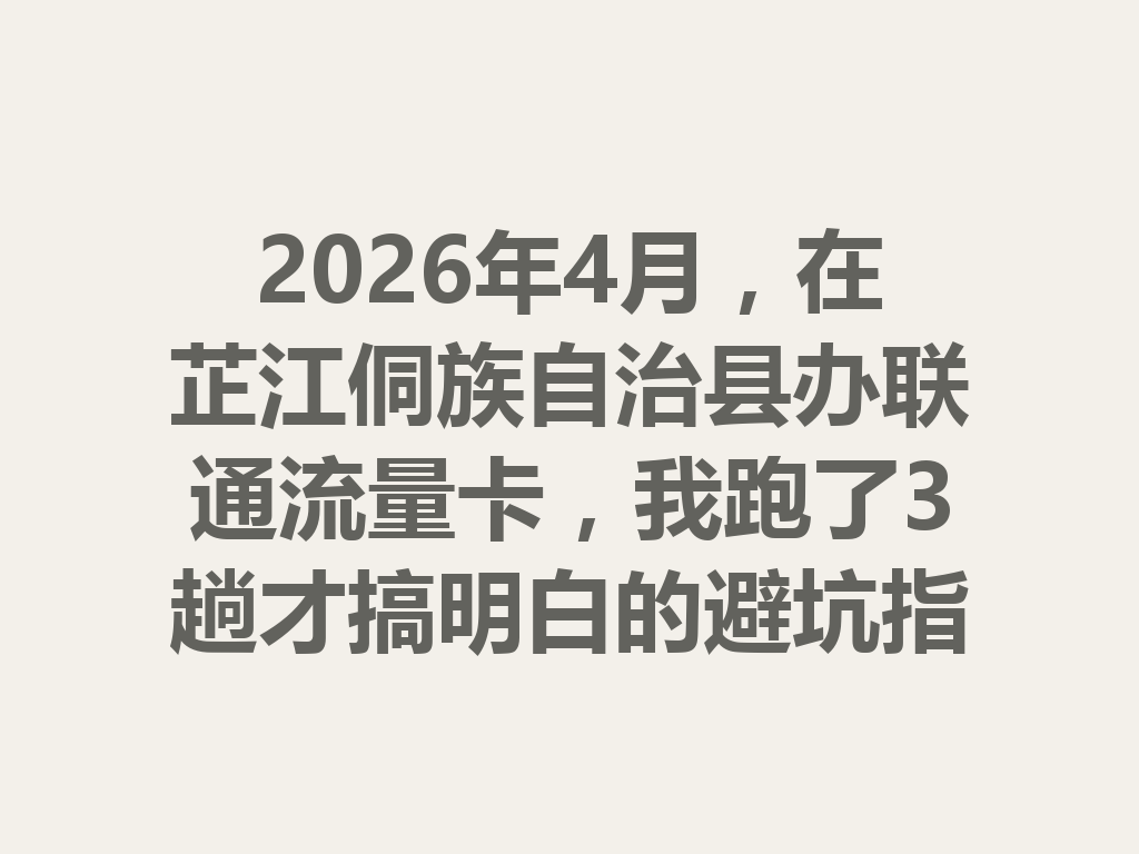 2026年4月，在芷江侗族自治县办联通流量卡，我跑了3趟才搞明白的避坑指南