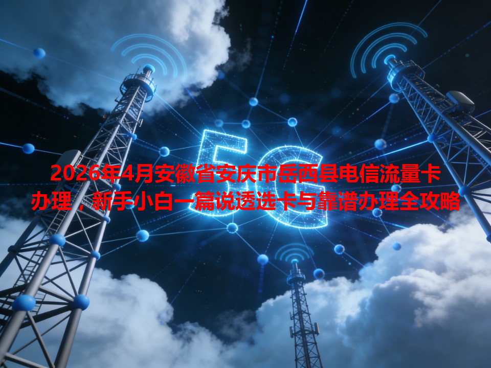2026年4月安徽省安庆市岳西县电信流量卡办理，新手小白一篇说透选卡与靠谱办理全攻略