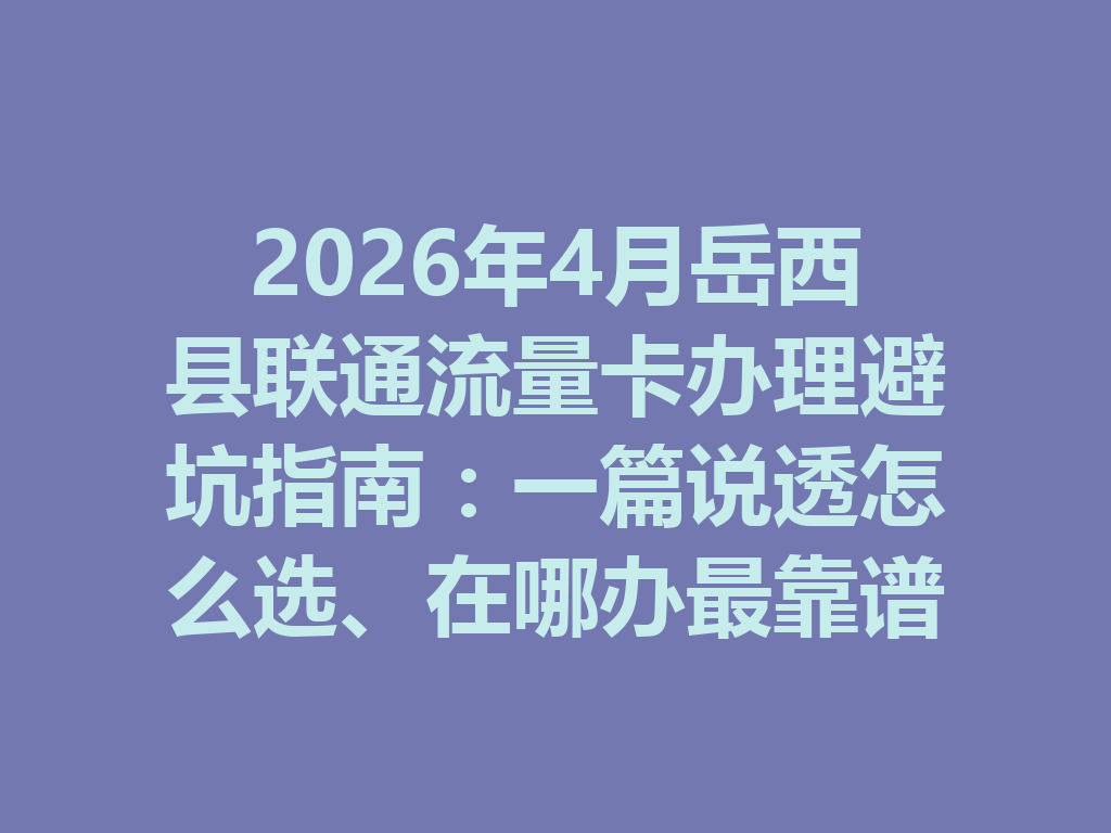 2026年4月岳西县联通流量卡办理避坑指南：一篇说透怎么选、在哪办最靠谱
